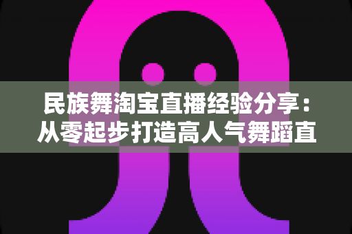 民族舞淘宝直播经验分享:从零起步打造高人气舞蹈直播间的实战指南 民族舞淘宝直播经验分享:从零起步打造高人气舞蹈直播间的实战指南