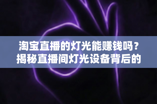 淘宝直播的灯光能赚钱吗？揭秘直播间灯光设备背后的变现逻辑与实战价值