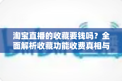 淘宝直播的收藏要钱吗?全面解析收藏功能收费真相与使用技巧 淘宝直播的收藏要钱吗?全面解析收藏功能收费真相与使用技巧