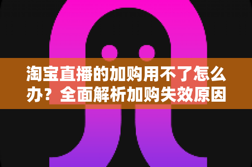 淘宝直播的加购用不了怎么办?全面解析加购失效原因与高效解决指南 淘宝直播的加购用不了怎么办?全面解析加购失效原因与高效解决指南