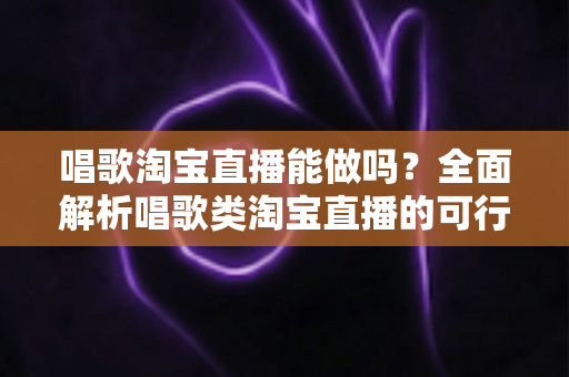 唱歌淘宝直播能做吗？全面解析唱歌类淘宝直播的可行性、运营方法与变现攻略