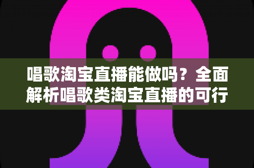 唱歌淘宝直播能做吗？全面解析唱歌类淘宝直播的可行性、运营方法与变现攻略