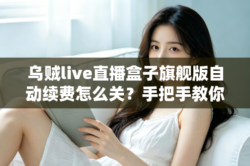 乌贼live直播盒子旗舰版自动续费怎么关？手把手教你关闭续费、守住钱包的完整攻略