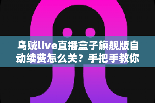 乌贼live直播盒子旗舰版自动续费怎么关？手把手教你关闭续费、守住钱包的完整攻略