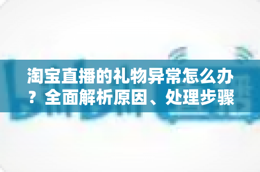 淘宝直播的礼物异常怎么办?全面解析原因、处理步骤与预防指南(2024实用攻略) 淘宝直播的礼物异常怎么办?全面解析原因、处理步骤与预防指南(2024实用攻略)