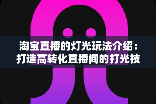 淘宝直播的灯光玩法介绍：打造高转化直播间的打光技巧全攻略