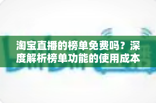淘宝直播的榜单免费吗?深度解析榜单功能的使用成本与运营价值 淘宝直播的榜单免费吗?深度解析榜单功能的使用成本与运营价值