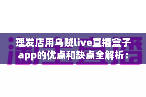 理发店用乌贼live直播盒子app的优点和缺点全解析：是引流利器还是鸡肋摆设？