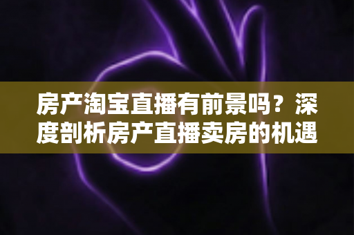 房产淘宝直播有前景吗?深度剖析房产直播卖房的机遇、挑战与破局之道 房产淘宝直播有前景吗?深度剖析房产直播卖房的机遇、挑战与破局之道