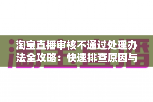 淘宝直播审核不通过处理办法全攻略:快速排查原因与高效过审的实用指南 淘宝直播审核不通过处理办法全攻略:快速排查原因与高效过审的实用指南
