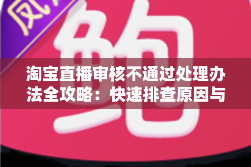 淘宝直播审核不通过处理办法全攻略:快速排查原因与高效过审的实用指南 淘宝直播审核不通过处理办法全攻略:快速排查原因与高效过审的实用指南