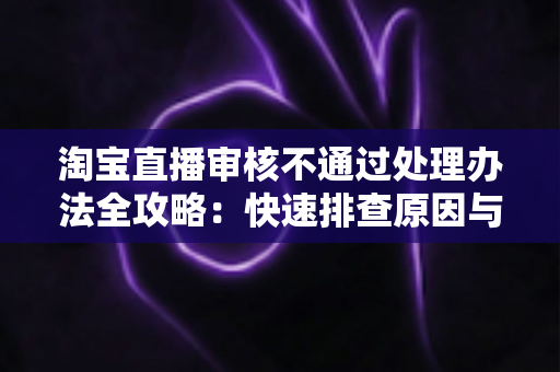 淘宝直播审核不通过处理办法全攻略:快速排查原因与高效过审的实用指南 淘宝直播审核不通过处理办法全攻略:快速排查原因与高效过审的实用指南