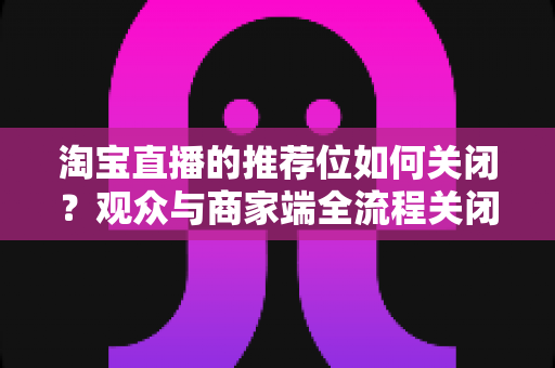 淘宝直播的推荐位如何关闭?观众与商家端全流程关闭教程及实用技巧详解 淘宝直播的推荐位如何关闭?观众与商家端全流程关闭教程及实用技巧详解