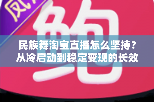 民族舞淘宝直播怎么坚持？从冷启动到稳定变现的长效运营实战指南