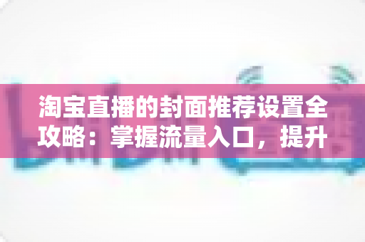 淘宝直播的封面推荐设置全攻略:掌握流量入口,提升直播间曝光与转化 淘宝直播的封面推荐设置全攻略:掌握流量入口,提升直播间曝光与转化