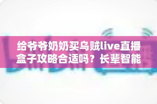 给爷爷奶奶买乌贼live直播盒子攻略合适吗？长辈智能观影设备选购全解析