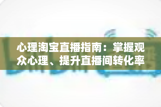 心理淘宝直播指南:掌握观众心理、提升直播间转化率的实战销售心理学全攻略 心理淘宝直播指南:掌握观众心理、提升直播间转化率的实战销售心理学全攻略