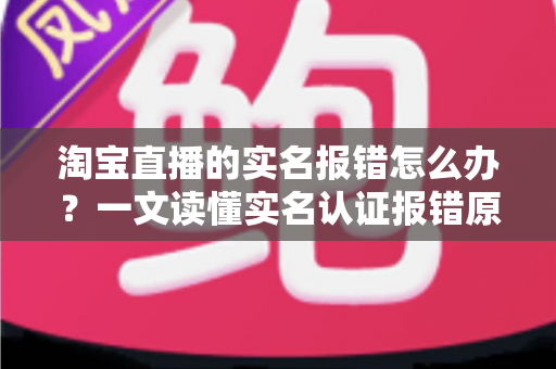 淘宝直播的实名报错怎么办？一文读懂实名认证报错原因与全套解决方法