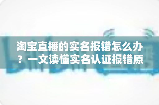 淘宝直播的实名报错怎么办？一文读懂实名认证报错原因与全套解决方法