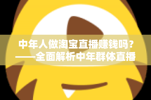 中年人做淘宝直播赚钱吗?——全面解析中年群体直播带货的变现路径与实战策略 中年人做淘宝直播赚钱吗?——全面解析中年群体直播带货的变现路径与实战策略