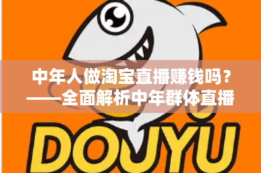 中年人做淘宝直播赚钱吗?——全面解析中年群体直播带货的变现路径与实战策略 中年人做淘宝直播赚钱吗?——全面解析中年群体直播带货的变现路径与实战策略