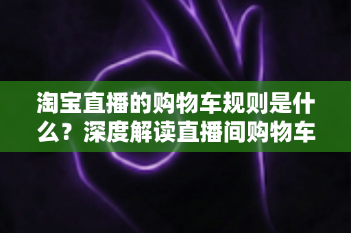 淘宝直播的购物车规则是什么?深度解读直播间购物车使用规范、价格保护与避坑指南 淘宝直播的购物车规则是什么?深度解读直播间购物车使用规范、价格保护与避坑指南