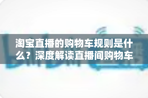 淘宝直播的购物车规则是什么?深度解读直播间购物车使用规范、价格保护与避坑指南 淘宝直播的购物车规则是什么?深度解读直播间购物车使用规范、价格保护与避坑指南