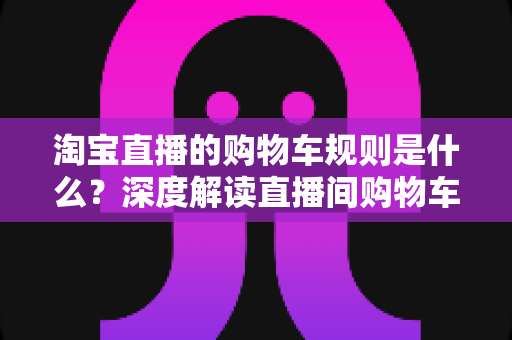 淘宝直播的购物车规则是什么?深度解读直播间购物车使用规范、价格保护与避坑指南 淘宝直播的购物车规则是什么?深度解读直播间购物车使用规范、价格保护与避坑指南