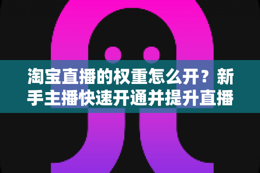 淘宝直播的权重怎么开？新手主播快速开通并提升直播间权重的完整实战指南