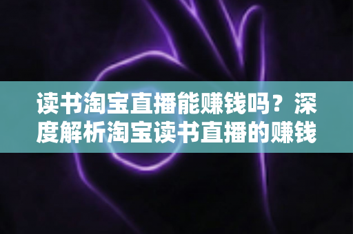 读书淘宝直播能赚钱吗？深度解析淘宝读书直播的赚钱模式、收益来源与实操变现指南