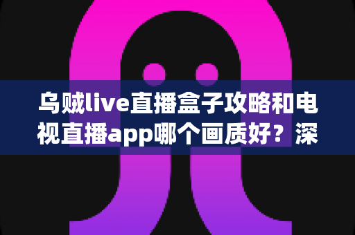 乌贼live直播盒子攻略和电视直播app哪个画质好？深度对比分析与选购全指南