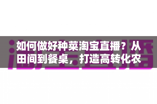 如何做好种菜淘宝直播?从田间到餐桌,打造高转化农产品直播间的实战全攻略 如何做好种菜淘宝直播?从田间到餐桌,打造高转化农产品直播间的实战全攻略