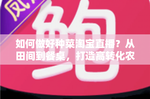 如何做好种菜淘宝直播？从田间到餐桌，打造高转化农产品直播间的实战全攻略