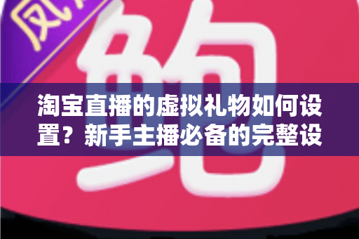 淘宝直播的虚拟礼物如何设置？新手主播必备的完整设置流程与运营变现指南全解析