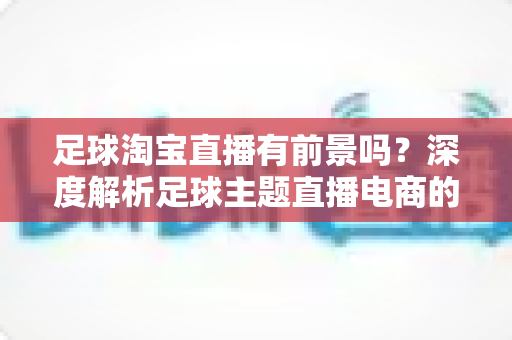 足球淘宝直播有前景吗?深度解析足球主题直播电商的机遇、挑战与变现路径 足球淘宝直播有前景吗?深度解析足球主题直播电商的机遇、挑战与变现路径