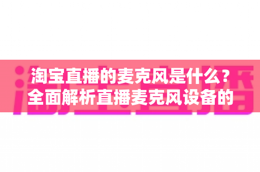 淘宝直播的麦克风是什么?全面解析直播麦克风设备的选择与使用指南 淘宝直播的麦克风是什么?全面解析直播麦克风设备的选择与使用指南
