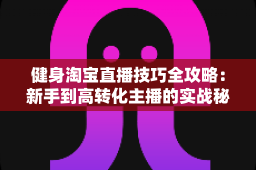 健身淘宝直播技巧全攻略:新手到高转化主播的实战秘诀 健身淘宝直播技巧全攻略:新手到高转化主播的实战秘诀
