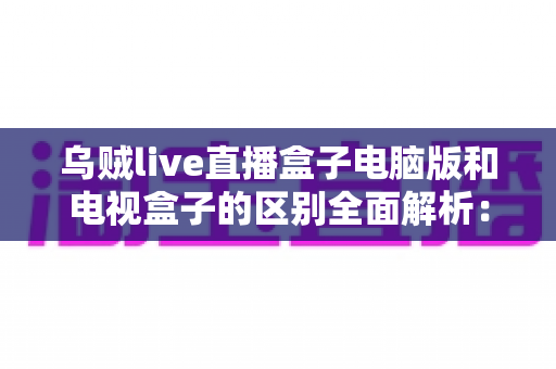 乌贼live直播盒子电脑版和电视盒子的区别全面解析:选对平台畅享高质量直播体验 乌贼live直播盒子电脑版和电视盒子的区别全面解析:选对平台畅享高质量直播体验