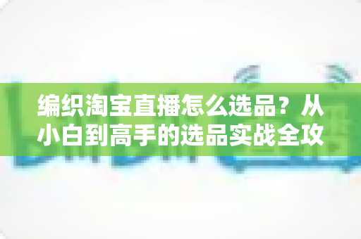 编织淘宝直播怎么选品?从小白到高手的选品实战全攻略 编织淘宝直播怎么选品?从小白到高手的选品实战全攻略