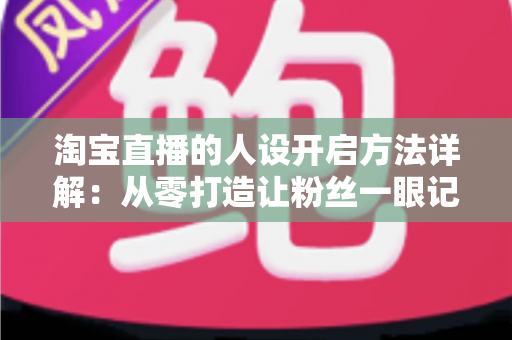 淘宝直播的人设开启方法详解：从零打造让粉丝一眼记住的高转化主播人设