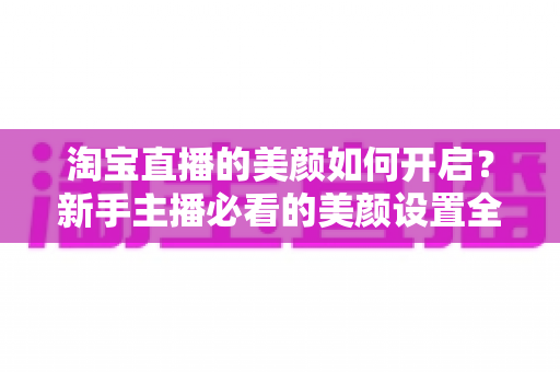 淘宝直播的美颜如何开启?新手主播必看的美颜设置全攻略 淘宝直播的美颜如何开启?新手主播必看的美颜设置全攻略