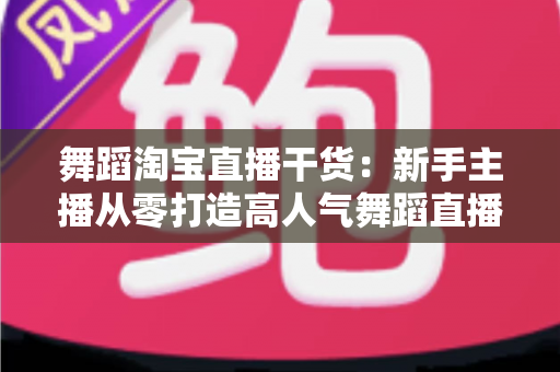 舞蹈淘宝直播干货：新手主播从零打造高人气舞蹈直播间的实战指南