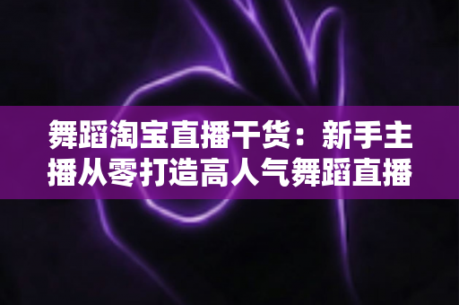 舞蹈淘宝直播干货：新手主播从零打造高人气舞蹈直播间的实战指南