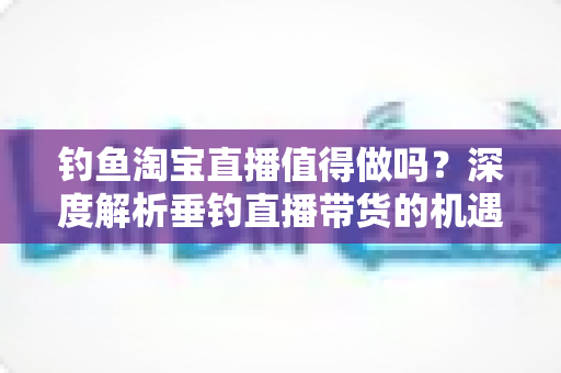 钓鱼淘宝直播值得做吗？深度解析垂钓直播带货的机遇、挑战与实操指南