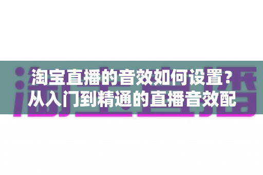 淘宝直播的音效如何设置?从入门到精通的直播音效配置全攻略 淘宝直播的音效如何设置?从入门到精通的直播音效配置全攻略