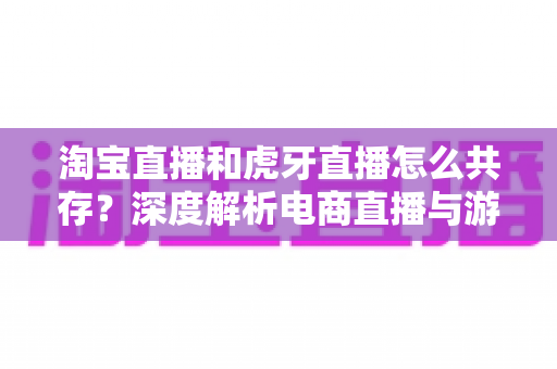 淘宝直播和虎牙直播怎么共存?深度解析电商直播与游戏直播的差异化共生之道 淘宝直播和虎牙直播怎么共存?深度解析电商直播与游戏直播的差异化共生之道