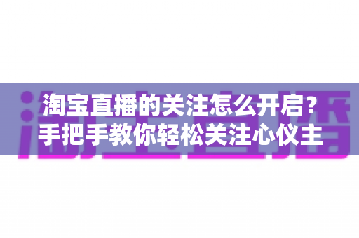 淘宝直播的关注怎么开启？手把手教你轻松关注心仪主播的完整攻略