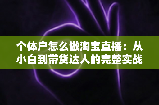 个体户怎么做淘宝直播：从小白到带货达人的完整实战指南（2024最新攻略）