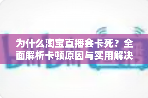 为什么淘宝直播会卡死？全面解析卡顿原因与实用解决方案