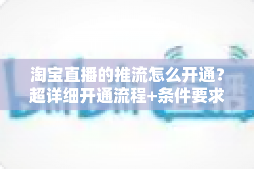 淘宝直播的推流怎么开通?超详细开通流程+条件要求+避坑指南一网打尽 淘宝直播的推流怎么开通?超详细开通流程+条件要求+避坑指南一网打尽